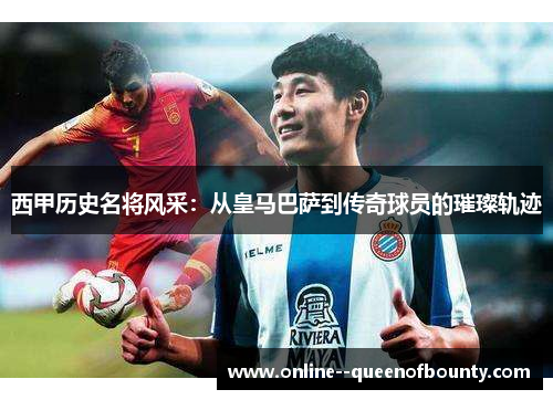 西甲历史名将风采：从皇马巴萨到传奇球员的璀璨轨迹