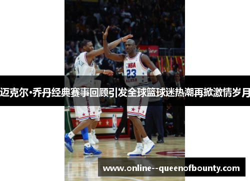 迈克尔·乔丹经典赛事回顾引发全球篮球迷热潮再掀激情岁月