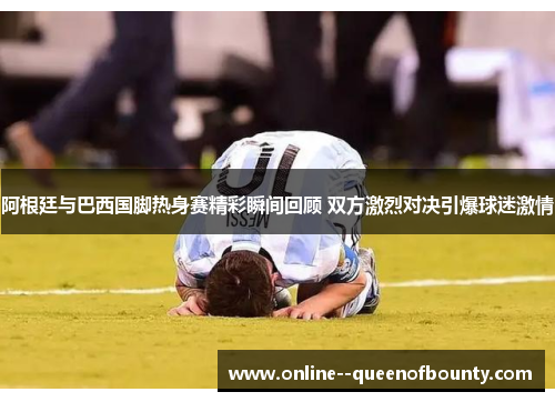 阿根廷与巴西国脚热身赛精彩瞬间回顾 双方激烈对决引爆球迷激情