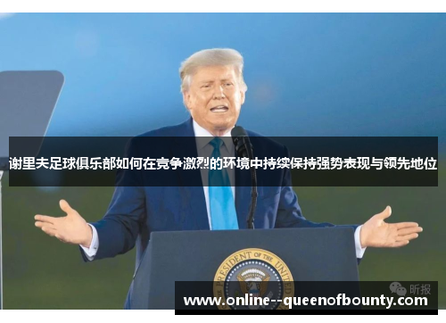 谢里夫足球俱乐部如何在竞争激烈的环境中持续保持强势表现与领先地位