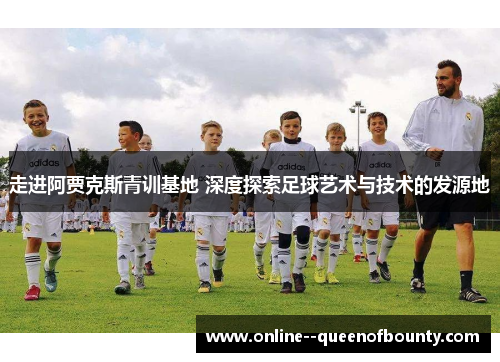 走进阿贾克斯青训基地 深度探索足球艺术与技术的发源地