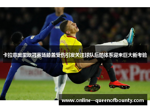 卡拉菲奥里欧冠赛场膝盖受伤引发关注球队后防体系迎来巨大新考验