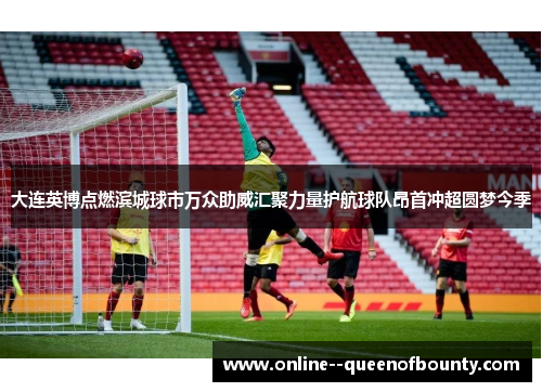 大连英博点燃滨城球市万众助威汇聚力量护航球队昂首冲超圆梦今季 大连英博点燃滨城球市万众助威汇聚力量护航球队昂首冲超圆梦今季